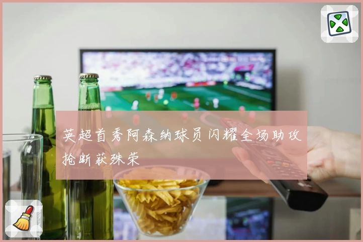 英超首秀阿森纳球员闪耀全场助攻抢断获殊荣