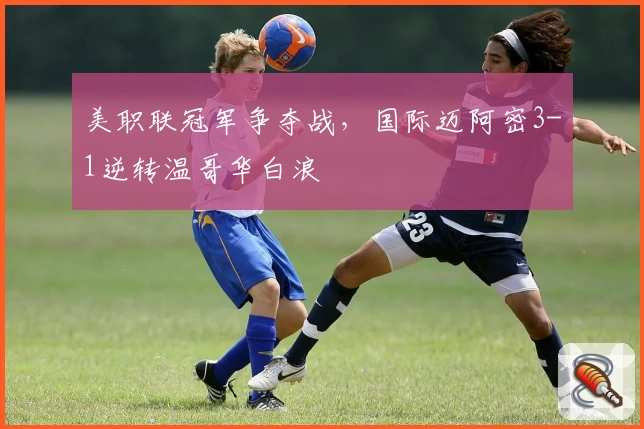 美职联冠军争夺战，国际迈阿密3-1逆转温哥华白浪