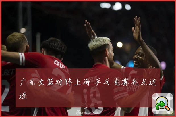 广东女篮对阵上海 乒乓竞赛亮点连连