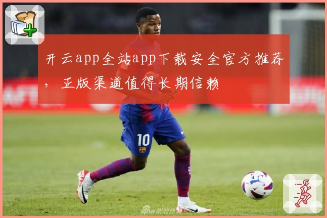 开云app全站app下载安全官方推荐，正版渠道值得长期信赖