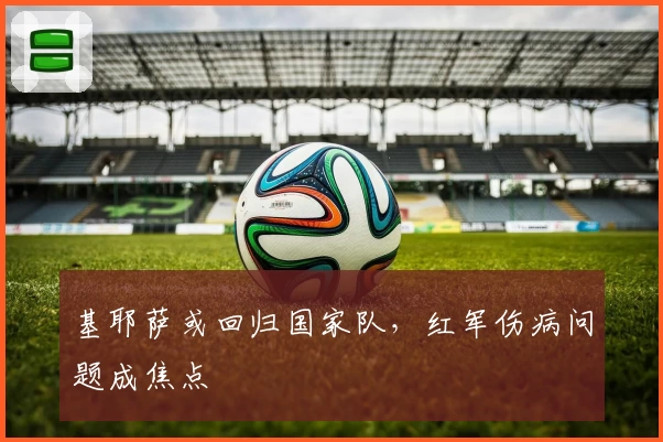 基耶萨或回归国家队，红军伤病问题成焦点