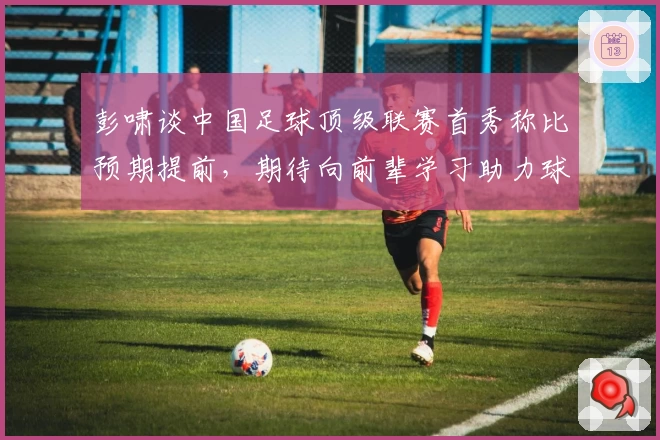 彭啸谈中国足球顶级联赛首秀称比预期提前,期待向前辈学习助力球队