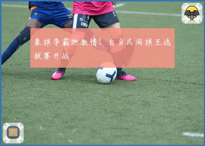 象棋争霸燃激情!自贡民间棋王选拔赛开战