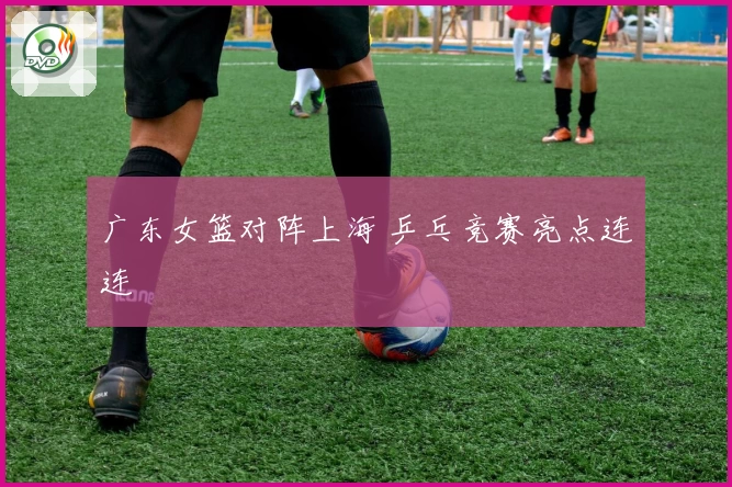 广东女篮对阵上海 乒乓竞赛亮点连连