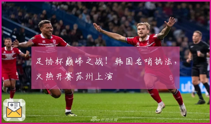 足协杯巅峰之战!韩国名哨执法,火热开赛苏州上演