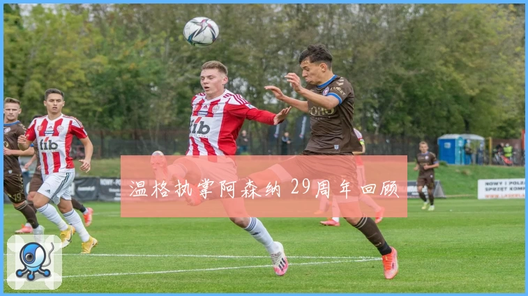 温格执掌阿森纳 29周年回顾