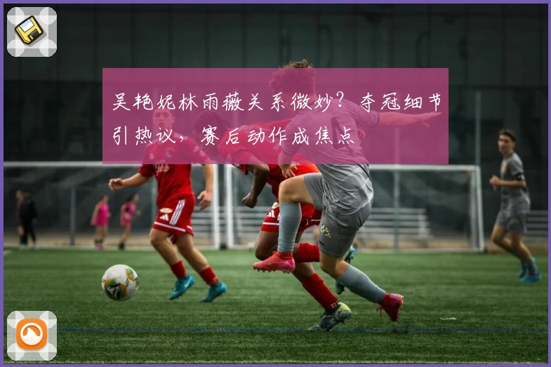 吴艳妮林雨薇关系微妙？夺冠细节引热议，赛后动作成焦点